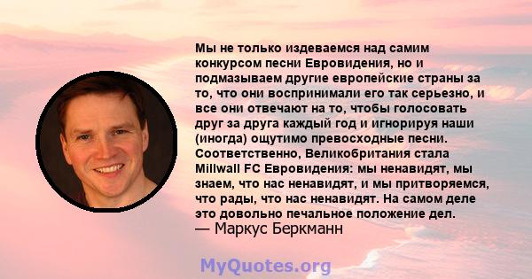 Мы не только издеваемся над самим конкурсом песни Евровидения, но и подмазываем другие европейские страны за то, что они воспринимали его так серьезно, и все они отвечают на то, чтобы голосовать друг за друга каждый год 