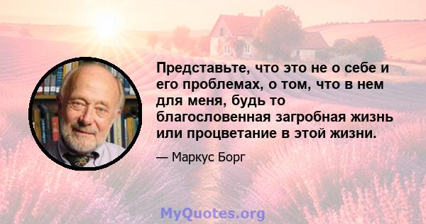 Представьте, что это не о себе и его проблемах, о том, что в нем для меня, будь то благословенная загробная жизнь или процветание в этой жизни.