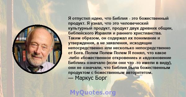 Я отпустил идею, что Библия - это божественный продукт. Я узнал, что это человеческий культурный продукт, продукт двух древних общин, библейского Израиля и раннего христианства. Таким образом, он содержал их понимание и 