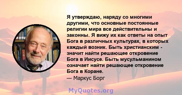 Я утверждаю, наряду со многими другими, что основные постоянные религии мира все действительны и законны. Я вижу их как ответы на опыт Бога в различных культурах, в которых каждый возник. Быть христианским - значит