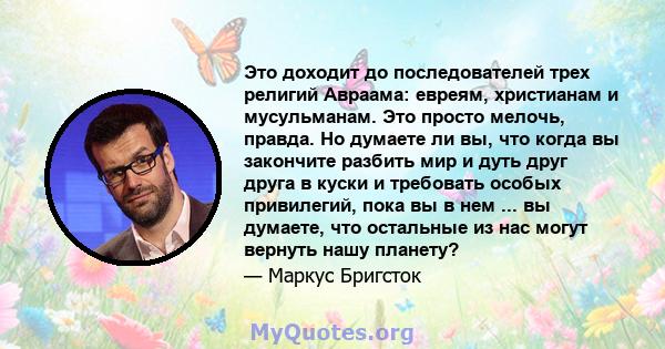 Это доходит до последователей трех религий Авраама: евреям, христианам и мусульманам. Это просто мелочь, правда. Но думаете ли вы, что когда вы закончите разбить мир и дуть друг друга в куски и требовать особых