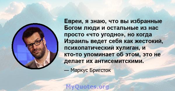 Евреи, я знаю, что вы избранные Богом люди и остальные из нас просто «что угодно», но когда Израиль ведет себя как жестокий, психопатический хулиган, и кто-то упоминает об этом, это не делает их антисемитскими.