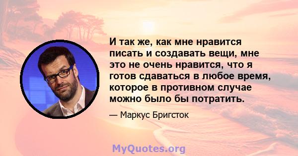 И так же, как мне нравится писать и создавать вещи, мне это не очень нравится, что я готов сдаваться в любое время, которое в противном случае можно было бы потратить.