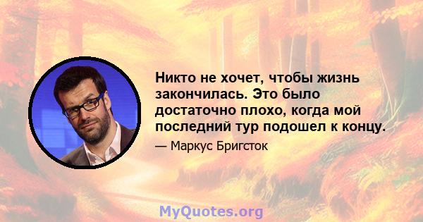 Никто не хочет, чтобы жизнь закончилась. Это было достаточно плохо, когда мой последний тур подошел к концу.