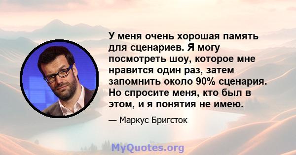 У меня очень хорошая память для сценариев. Я могу посмотреть шоу, которое мне нравится один раз, затем запомнить около 90% сценария. Но спросите меня, кто был в этом, и я понятия не имею.