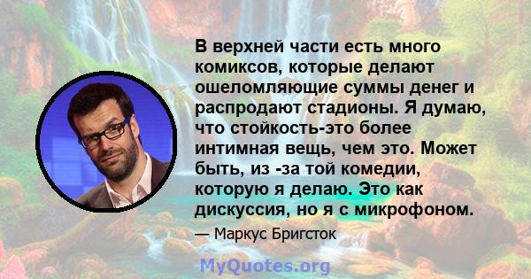 В верхней части есть много комиксов, которые делают ошеломляющие суммы денег и распродают стадионы. Я думаю, что стойкость-это более интимная вещь, чем это. Может быть, из -за той комедии, которую я делаю. Это как