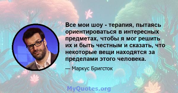 Все мои шоу - терапия, пытаясь ориентироваться в интересных предметах, чтобы я мог решить их и быть честным и сказать, что некоторые вещи находятся за пределами этого человека.