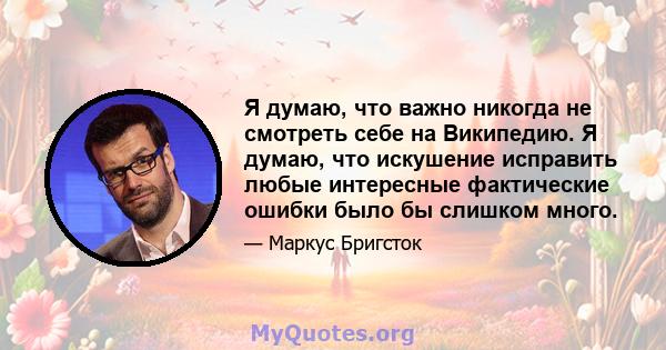 Я думаю, что важно никогда не смотреть себе на Википедию. Я думаю, что искушение исправить любые интересные фактические ошибки было бы слишком много.