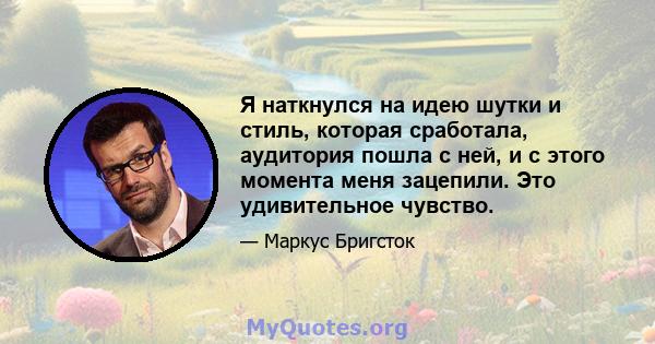 Я наткнулся на идею шутки и стиль, которая сработала, аудитория пошла с ней, и с этого момента меня зацепили. Это удивительное чувство.