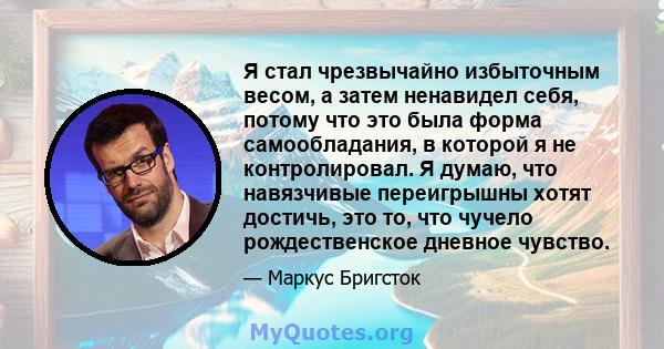 Я стал чрезвычайно избыточным весом, а затем ненавидел себя, потому что это была форма самообладания, в которой я не контролировал. Я думаю, что навязчивые переигрышны хотят достичь, это то, что чучело рождественское