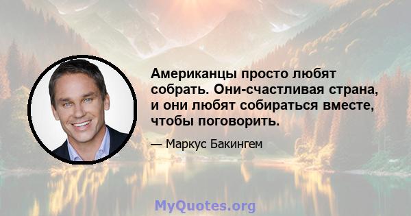 Американцы просто любят собрать. Они-счастливая страна, и они любят собираться вместе, чтобы поговорить.