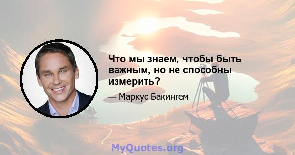 Что мы знаем, чтобы быть важным, но не способны измерить?