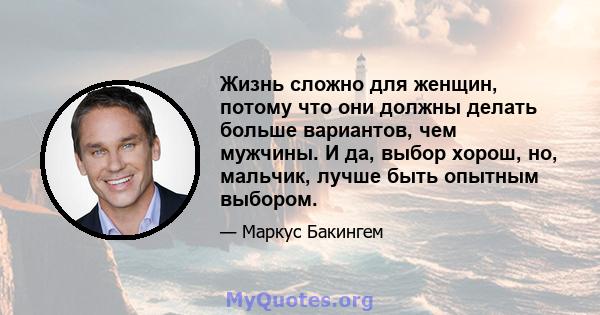 Жизнь сложно для женщин, потому что они должны делать больше вариантов, чем мужчины. И да, выбор хорош, но, мальчик, лучше быть опытным выбором.