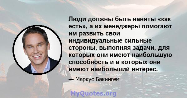 Люди должны быть наняты «как есть», а их менеджеры помогают им развить свои индивидуальные сильные стороны, выполняя задачи, для которых они имеют наибольшую способность и в которых они имеют наибольший интерес.