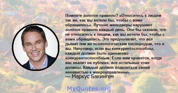 Помните золотое правило? «Относитесь к людям так же, как вы хотели бы, чтобы с вами обращались». Лучшие менеджеры нарушают золотое правило каждый день. Они бы сказали, что не относитесь к людям, как вы хотели бы, чтобы