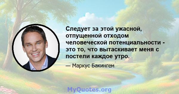 Следует за этой ужасной, отпущенной отходом человеческой потенциальности - это то, что вытаскивает меня с постели каждое утро.