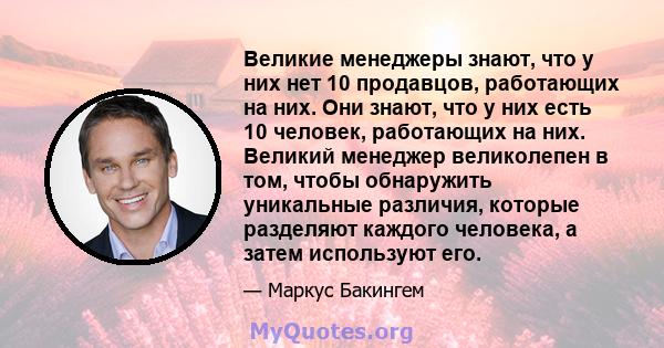 Великие менеджеры знают, что у них нет 10 продавцов, работающих на них. Они знают, что у них есть 10 человек, работающих на них. Великий менеджер великолепен в том, чтобы обнаружить уникальные различия, которые