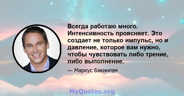 Всегда работаю много. Интенсивность проясняет. Это создает не только импульс, но и давление, которое вам нужно, чтобы чувствовать либо трение, либо выполнение.