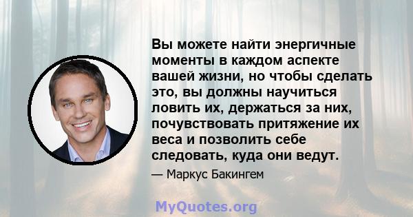 Вы можете найти энергичные моменты в каждом аспекте вашей жизни, но чтобы сделать это, вы должны научиться ловить их, держаться за них, почувствовать притяжение их веса и позволить себе следовать, куда они ведут.