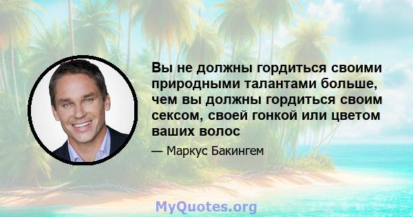 Вы не должны гордиться своими природными талантами больше, чем вы должны гордиться своим сексом, своей гонкой или цветом ваших волос