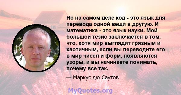 Но на самом деле код - это язык для перевода одной вещи в другую. И математика - это язык науки. Мой большой тезис заключается в том, что, хотя мир выглядит грязным и хаотичным, если вы переводите его в мир чисел и