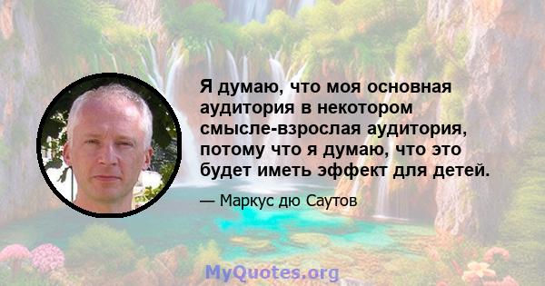 Я думаю, что моя основная аудитория в некотором смысле-взрослая аудитория, потому что я думаю, что это будет иметь эффект для детей.