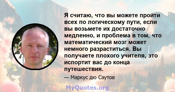 Я считаю, что вы можете пройти всех по логическому пути, если вы возьмете их достаточно медленно, и проблема в том, что математический мозг может немного разраститься. Вы получаете плохого учителя, это испортит вас до