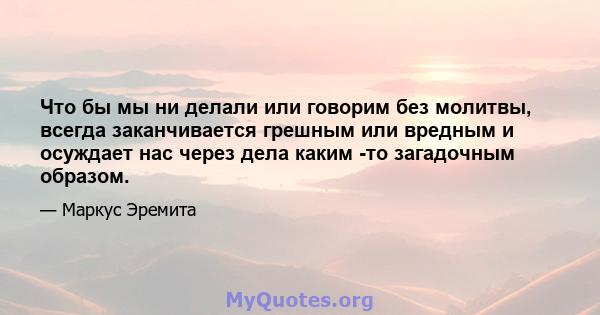 Что бы мы ни делали или говорим без молитвы, всегда заканчивается грешным или вредным и осуждает нас через дела каким -то загадочным образом.