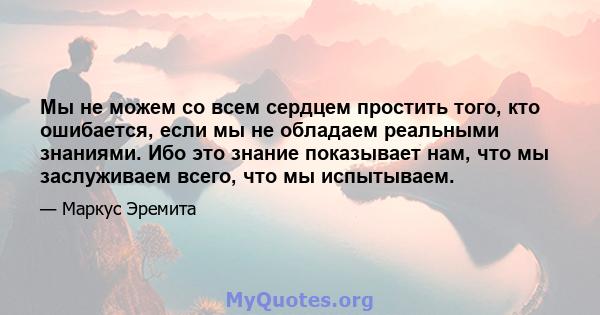 Мы не можем со всем сердцем простить того, кто ошибается, если мы не обладаем реальными знаниями. Ибо это знание показывает нам, что мы заслуживаем всего, что мы испытываем.