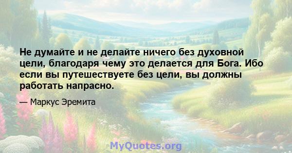 Не думайте и не делайте ничего без духовной цели, благодаря чему это делается для Бога. Ибо если вы путешествуете без цели, вы должны работать напрасно.