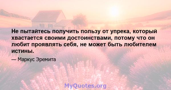 Не пытайтесь получить пользу от упрека, который хвастается своими достоинствами, потому что он любит проявлять себя, не может быть любителем истины.