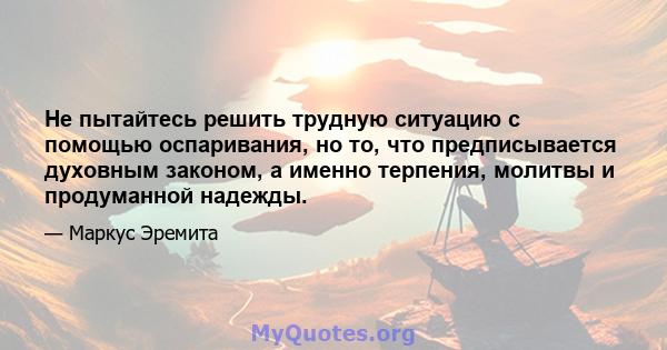 Не пытайтесь решить трудную ситуацию с помощью оспаривания, но то, что предписывается духовным законом, а именно терпения, молитвы и продуманной надежды.