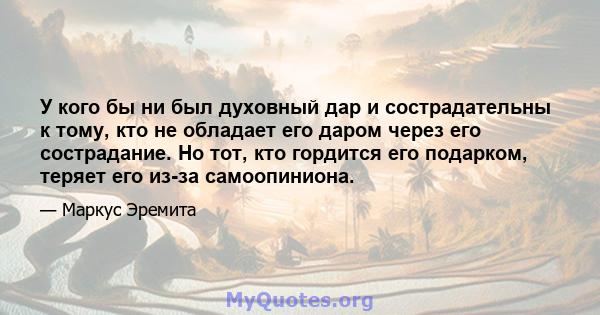 У кого бы ни был духовный дар и сострадательны к тому, кто не обладает его даром через его сострадание. Но тот, кто гордится его подарком, теряет его из-за самоопиниона.