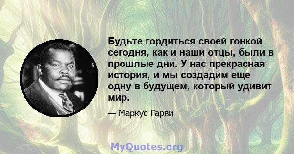 Будьте гордиться своей гонкой сегодня, как и наши отцы, были в прошлые дни. У нас прекрасная история, и мы создадим еще одну в будущем, который удивит мир.