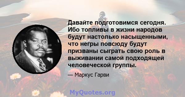 Давайте подготовимся сегодня. Ибо топливы в жизни народов будут настолько насыщенными, что негры повсюду будут призваны сыграть свою роль в выживании самой подходящей человеческой группы.