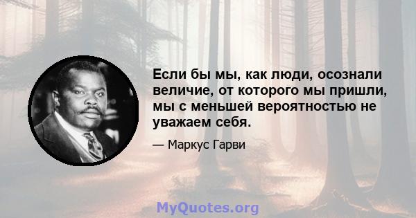 Если бы мы, как люди, осознали величие, от которого мы пришли, мы с меньшей вероятностью не уважаем себя.