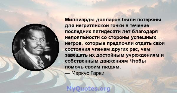 Миллиарды долларов были потеряны для негритянской гонки в течение последних пятидесяти лет благодаря нелояльности со стороны успешных негров, которые предпочли отдать свои состояния членам других рас, чем завещать их