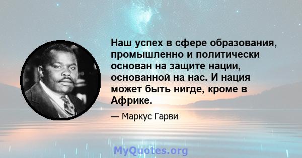 Наш успех в сфере образования, промышленно и политически основан на защите нации, основанной на нас. И нация может быть нигде, кроме в Африке.