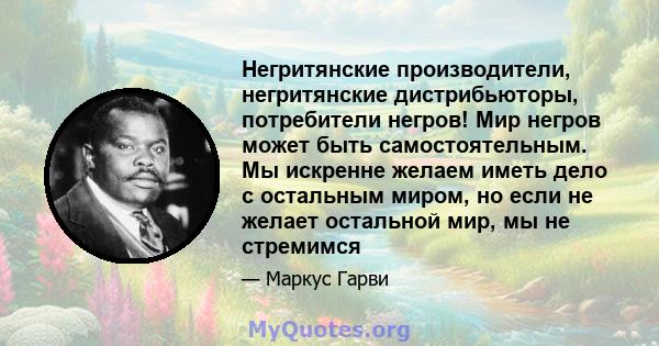 Негритянские производители, негритянские дистрибьюторы, потребители негров! Мир негров может быть самостоятельным. Мы искренне желаем иметь дело с остальным миром, но если не желает остальной мир, мы не стремимся