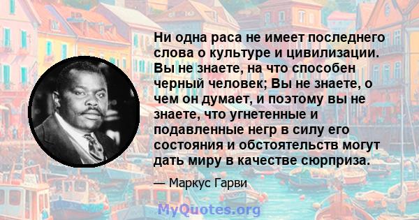 Ни одна раса не имеет последнего слова о культуре и цивилизации. Вы не знаете, на что способен черный человек; Вы не знаете, о чем он думает, и поэтому вы не знаете, что угнетенные и подавленные негр в силу его