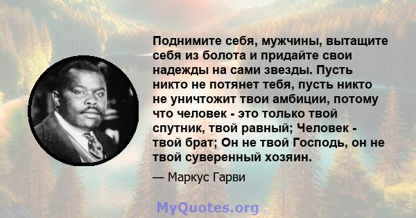 Поднимите себя, мужчины, вытащите себя из болота и придайте свои надежды на сами звезды. Пусть никто не потянет тебя, пусть никто не уничтожит твои амбиции, потому что человек - это только твой спутник, твой равный;