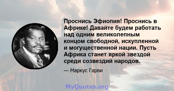 Проснись Эфиопия! Проснись в Африке! Давайте будем работать над одним великолепным концом свободной, искупленной и могущественной нации. Пусть Африка станет яркой звездой среди созвездий народов.