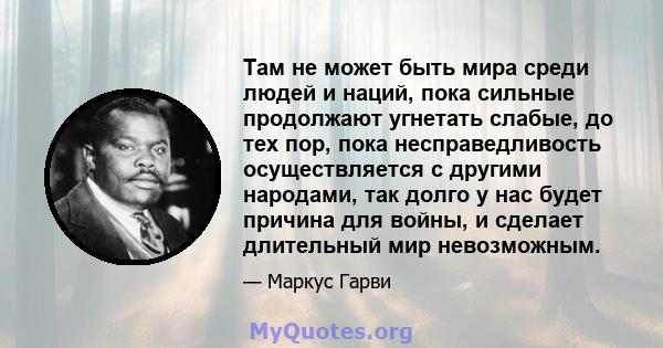 Там не может быть мира среди людей и наций, пока сильные продолжают угнетать слабые, до тех пор, пока несправедливость осуществляется с другими народами, так долго у нас будет причина для войны, и сделает длительный мир 