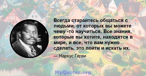 Всегда старайтесь общаться с людьми, от которых вы можете чему -то научиться. Все знания, которые вы хотите, находятся в мире, и все, что вам нужно сделать, это пойти и искать их.