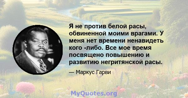 Я не против белой расы, обвиненной моими врагами. У меня нет времени ненавидеть кого -либо. Все мое время посвящено повышению и развитию негритянской расы.