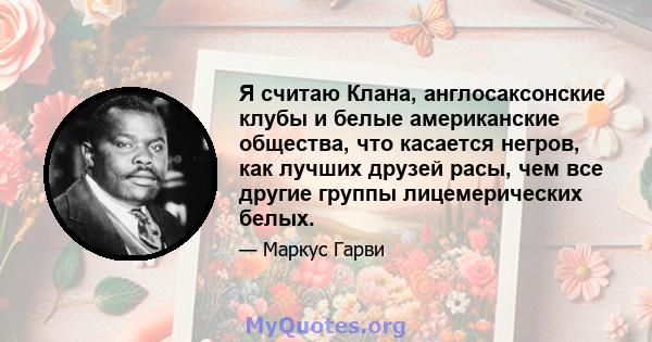 Я считаю Клана, англосаксонские клубы и белые американские общества, что касается негров, как лучших друзей расы, чем все другие группы лицемерических белых.