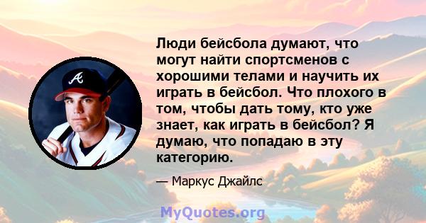 Люди бейсбола думают, что могут найти спортсменов с хорошими телами и научить их играть в бейсбол. Что плохого в том, чтобы дать тому, кто уже знает, как играть в бейсбол? Я думаю, что попадаю в эту категорию.