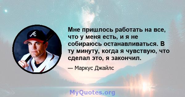 Мне пришлось работать на все, что у меня есть, и я не собираюсь останавливаться. В ту минуту, когда я чувствую, что сделал это, я закончил.