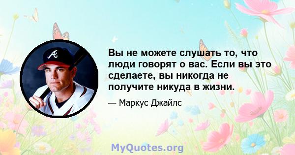 Вы не можете слушать то, что люди говорят о вас. Если вы это сделаете, вы никогда не получите никуда в жизни.