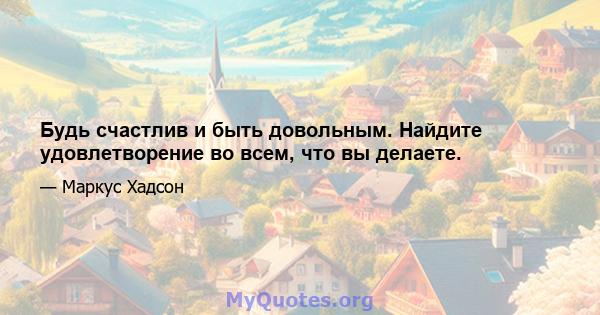 Будь счастлив и быть довольным. Найдите удовлетворение во всем, что вы делаете.